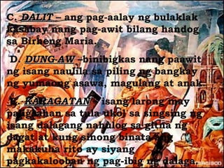 C. DALIT – ang pag-aalay ng bulaklak
kasabay nang pag-awit bilang handog
sa Birheng Maria.
 D. DUNG-AW –binibigkas nang paawit
ng isang naulila sa piling ng bangkay
ng yumaong asawa, magulang at anak.
 E. KARAGATAN – isang larong may
paligsahan sa tula ukol sa singsing ng
isang dalagang nahulog sa gitna ng
dagat at kung sinong binata ang
makakuha rito ay siyang
pagkakalooban ng pag-ibig ng dalaga.
 