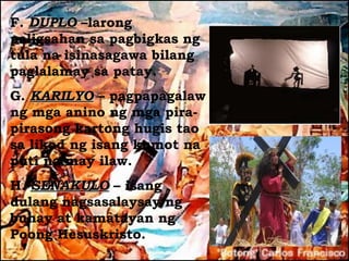 F. DUPLO –larong
paligsahan sa pagbigkas ng
tula na isinasagawa bilang
paglalamay sa patay.
G. KARILYO – pagpapagalaw
ng mga anino ng mga pira-
pirasong kartong hugis tao
sa likod ng isang kumot na
puti na may ilaw.
H. SENAKULO – isang
dulang nagsasalaysay ng
buhay at kamatayan ng
Poong Hesuskristo.
 