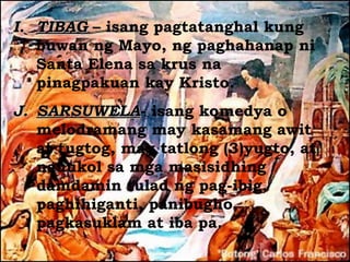 I. TIBAG – isang pagtatanghal kung
   buwan ng Mayo, ng paghahanap ni
   Santa Elena sa krus na
   pinagpakuan kay Kristo.
J. SARSUWELA- isang komedya o
   SARSUWELA
   melodramang may kasamang awit
   at tugtog, may tatlong (3)yugto, at
   nauukol sa mga masisidhing
   damdamin tulad ng pag-ibig,
   paghihiganti, panibugho,
   pagkasuklam at iba pa.
 