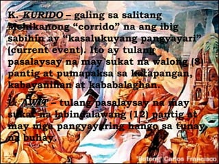 K. KURIDO – galing sa salitang
Mehikanong “corrido” na ang ibig
sabihin ay “kasalukuyang pangyayari”
(current event). Ito ay tulang
pasalaysay na may sukat na walong (8)
pantig at pumapaksa sa katapangan,
kabayanihan at kababalaghan.
L. AWIT – tulang pasalaysay na may
sukat na labindalawang (12) pantig at
may mga pangyayaring hango sa tunay
na buhay.
 