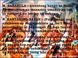 M. PARABULA – kwentong hango sa Banal
na Kasulatan na maaaring umakay sa tao
sa matuwid na landas ng buhay.
N. KANTAHING-BAYAN – (Folk Songs) ang
nilalaman ay nagpapakilala ng iba’t ibang
pamumuhay at pag-uugali ng mga tao at
ng mga kaisipan at damdamin ng bayan.
O. SAYNETE – itinuturing na isa sa mga
dulang panlibangan nang mga huling taon
ng pananakop ng mga Kastila. Ang paksa
ng dulang ito ay nahihinggil sa paglalahad
ng kaugalian ng isang lahi o katutubo.
 