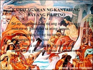 KAHALAGAHAN NG KANTAHING
       BAYANG PILIPINO

• Ito ay nagpapakilala na ang ating diwang-
  makata ay katutubo sa ating lupain.
• Ito ay nagpapahayag na tunay na
  kalinangan ng Pilipino
• Ito ay bunga at bulaklak ng matulaing
  damdaming galling sa puso at kaluluwa ng
  bayan.
 