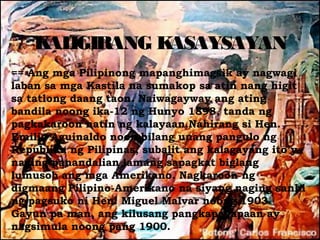 K IGIRANG K
     AL        ASAYSAYAN
== Ang mga Pilipinong mapanghimagsik ay nagwagi
laban sa mga Kastila na sumakop sa atin nang higit
sa tatlong daang taon. Naiwagayway ang ating
bandila noong ika-12 ng Hunyo 1898, tanda ng
pagkakaroon natin ng kalayaan.Nahirang si Hen.
Emilio Aguinaldo noon bilang unang pangulo ng
Republika ng Pilipinas, subalit ang kalagayang ito’y
naging panandalian lamang sapagkat biglang
lumusob ang mga Amerikano. Nagkaroon ng
digmaang Pilipino-Amerikano na siyang naging sanhi
ng pagsuko ni Hen. Miguel Malvar noong 1903.
Gayun pa man, ang kilusang pangkapayapaan ay
nagsimula noong pang 1900.
 