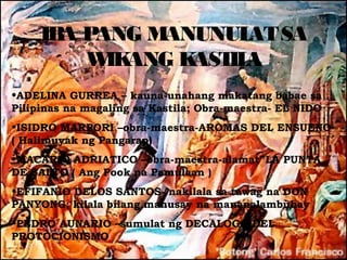 IB P
       A ANG MANUNUL SA
                     AT
        W ANG K
          IK    AST A
                   IL
•ADELINA GURREA – kauna-unahang makatang babae sa
Pilipinas na magaling sa Kastila; Obra-maestra- EL NIDO
•ISIDRO MARPORI –obra-maestra-AROMAS DEL ENSUENO
( Halimuyak ng Pangarap)
•MACARIO ADRIATICO –obra-maestra-alamat”LA PUNTA
DE SALTO ( Ang Pook na Pamulaan )
•EFIFANIO DELOS SANTOS- nakilala sa tawag na DON
PANYONG; kilala bilang mahusay na mananalambuhay
•PEDRO AUNARIO –sumulat ng DECALOGO DEL
PROTOCIONISMO
 