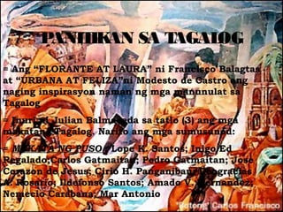 PANIT AN SA T
            IK      AGALOG
= Ang “FLORANTE AT LAURA” ni Francisco Balagtas
at “URBANA AT FELIZA”ni Modesto de Castro ang
naging inspirasyon naman ng mga manunulat sa
Tagalog
= Inuri ni Julian Balmaceda sa tatlo (3) ang mga
makatang Tagalog. Narito ang mga sumusunod:
= MAKATA NG PUSO : Lope K. Santos; Inigo Ed
Regalado;Carlos Gatmaitan; Pedro Gatmaitan; Jose
Corazon de Jesus; Cirio H. Panganiban; Deogracias
A. Rosario; Ildefonso Santos; Amado V. Hernandez;
Nemecio Carabana; Mar Antonio
 