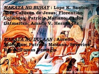 MAKATA NG BUHAY : Lope K. Santos;
Jose Corazon de Jesus; Florentino
Collantes; Patricio Mariano; Carlos
Gatmaitan; Amado V. Hernandez


MAKATA NG DULAAN : Aurelio
Tolentino; Patricio Mariano, Severino
Reyes; Tomas Remegio
 