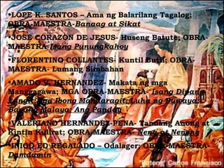 •LOPE K. SANTOS – Ama ng Balarilang Tagalog;
OBRA-MAESTRA-Banaag at Sikat
•JOSE CORAZON DE JESUS- Huseng Batute; OBRA-
MAESTRA-Isang Punungkahoy
•FLORENTINO COLLANTES- Kuntil Butil; OBRA-
MAESTRA- Lumang Simbahan
•AMADO V. HERNANDEZ- Makata ng mga
Manggagawa; MGA OBRA-MAESTRA- Isang Dipang
Langit;Mga Ibong Mandaragit; Luha ng Buwaya;
Bayang Malaya; Ang Panday
•VALERIANO HERNANDEZ-PENA- Tandang Anong at
Kintin Kulirat; OBRA-MAESTRA- Nena at Neneng
•INIGO ED REGALADO – Odalager; OBRA-MAESTRA-
Damdamin
 