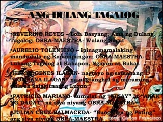 ANG DULANG TAGALOG
•SEVERINO REYES – Lola Basyang; Ama ng Dulang
Tagalog; OBRA-MAESTRA- W alang Sugat
•AURELIO TOLENTINO – ipinagmamalaking
mandudula ng Kapampangan; OBRA-MAESTRA-
Luhang Tagalog at Kahapon, Ngayon at Bukas
•HERMOGENES ILAGAN- nagtayo ng samahang
“COMPANA ILAGAN” na nagtanghal ng maraming
dula sa kalagitnaang Luzon
•PATRICIO MARIANO- sumulat ng “NINAY” at “ANAK
NG DAGAT” na siya niyang OBRA-MAESTRA
•JULIAN CRUZ-BALMACEDA- “Bunganga ng Pating”
ang siya niyang OBRA-MAESTRA
 