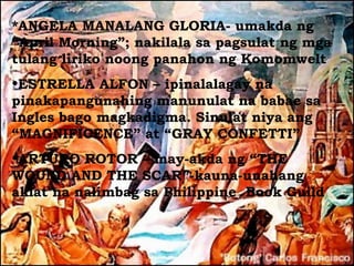*ANGELA MANALANG GLORIA- umakda ng
“April Morning”; nakilala sa pagsulat ng mga
tulang liriko noong panahon ng Komomwelt
•ESTRELLA ALFON – ipinalalagay na
pinakapangunahing manunulat na babae sa
Ingles bago magkadigma. Sinulat niya ang
“MAGNIFICENCE” at “GRAY CONFETTI”
•ARTURO ROTOR – may-akda ng “THE
WOUND AND THE SCAR”-kauna-unahang
aklat na nalimbag sa Philippine Book Guild
 