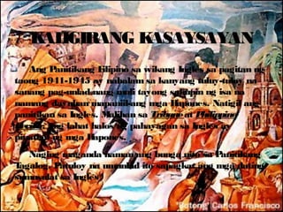 K IGIRANG K
    AL        ASAYSAYAN
    Ang P  anitikang Filipino sa wikang Ingles sa pagitan ng
taong 1941-1945 ay nabalam sa kanyang tuluy-tuloy na
sanang pag-unlad nang muli tayong sakupin ng isa na
namang dayuhan mapaniil-ang mga H        apones. Natigil ang
panitikan sa Ingles. M   aliban sa Tribune at Philippine
R eview, ang lahat halos ng pahayagan sa Ingles ay
pinatigil ng mga H  apones.
   Naging maganda naman ang bunga nito sa P   anitikang
Tagalog. Patuloy na umunlad ito sapagkat ang mga dating
sumusulat sa Ingles
 