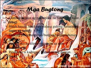 Mga Bugtong
• Gintong binalot ng pilak/pilak na binalot ng balat.
  (itlog)
• Hindi hayop, hindi tao/walang gulong tumatakbo.
   (agos ng tubig)
• Dahong pinagbungahan/bungang pinagdahunan.
   (pinya)
• Bumili ako ng alipin/mataas pa sa akin.
   (sombrero)
• Pinihit ko si kaibigan, bumukas ang daanan.
   (susi)
 