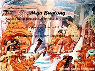 Mga Bugtong
• Nang bata’y submarino, nang tumanda’y eroplano.
  (lamok)
• Natuwa ang nawalan, nagalit ang nakakuha.
   (utot)
• Prutas na kaysarap kainin, may itim na perlas kung hatiin.
   (papaya)
• Isang pindot ng daliri, impormasyo’y sari-sari.
   (internet)
• Tubig sa kaitaasan, ang ulo’y bilugan.
   (niyog/buko)
 