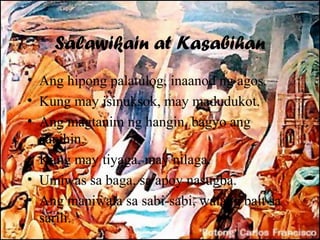 Salawikain at Kasabihan
• Ang hipong palatulog, inaanod ng agos.
• Kung may isinuksok, may madudukot.
• Ang magtanim ng hangin, bagyo ang
  aanihin.
• Kung may tiyaga, may nilaga.
• Umiwas sa baga, sa apoy nasugba.
• Ang maniwala sa sabi-sabi, walang bait sa
  sarili.
 