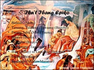 Iba’t Ibang Epiko
•   Bidasari (Moro)
•   Tatuang, Tulalang, Tuwaang (Bagobo)
•   Parang Sabir (Moro/Tausug)
•   Haraya (Bisaya)
•   Maragtas (Bisaya)
•   Kumintang (Tagalog)
•   Biag (Buhay) ni Lam-Ang (Ilokano)
•   Ibalon (Bicolano)
•   Bantugan (Muslim/Maranao)
 