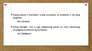 Tulang padula o Dramatiko- tulang isinasadula sa entablado o iba pang
tanghalan.
Hal. Senakulo
Tulang Patnigan- laro o mga paligsahang patula na noo’y karaniwang
isinasagawa sa bakuran ng namatayan.
Hal. Balagtasan
 