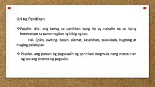 Uri ng Panitikan
Pasalin- dila- ang tawag sa panitikan kung ito ay naisalin na sa ibang
henerasyon sa pamamagitan ng bibig ng tao.
Hal. Epiko, awiting- bayan, alamat, kasabihan, salawikain, bugtong at
maging palaisipan
 Pasulat- ang paraan ng pagsasalin ng panitikan magmula nang matutunan
ng tao ang sistema ng pagsulat.
 