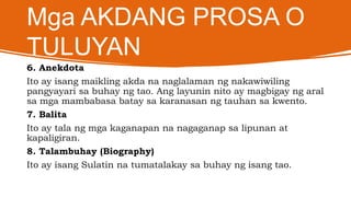 Mga AKDANG PROSA O
TULUYAN
6. Anekdota
Ito ay isang maikling akda na naglalaman ng nakawiwiling
pangyayari sa buhay ng tao. Ang layunin nito ay magbigay ng aral
sa mga mambabasa batay sa karanasan ng tauhan sa kwento.
7. Balita
Ito ay tala ng mga kaganapan na nagaganap sa lipunan at
kapaligiran.
8. Talambuhay (Biography)
Ito ay isang Sulatin na tumatalakay sa buhay ng isang tao.
 