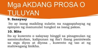 Mga AKDANG PROSA O
TULUYAN
9. Sanaysay
Ito ay isang maikling sulatin na nagpapahayag ng
opinyon ng manunulat tungkol sa isang paksa.
10. Mito
Ito ay kuwento o salaysay hinggil sa pinagmulan ng
sansinukuban, kalipunan ng iba't ibang paniniwala
sa mga diyos at diyosa , kuwento ng tao at ng
mahiwagang linikha.
 