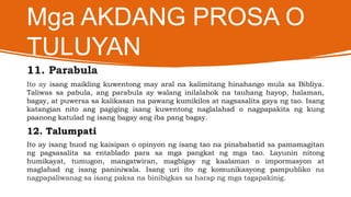 Mga AKDANG PROSA O
TULUYAN
11. Parabula
Ito ay isang maikling kuwentong may aral na kalimitang hinahango mula sa Bibliya.
Taliwas sa pabula, ang parabula ay walang inilalahok na tauhang hayop, halaman,
bagay, at puwersa sa kalikasan na pawang kumikilos at nagsasalita gaya ng tao. Isang
katangian nito ang pagiging isang kuwentong naglalahad o nagpapakita ng kung
paanong katulad ng isang bagay ang iba pang bagay.
12. Talumpati
Ito ay isang buod ng kaisipan o opinyon ng isang tao na pinababatid sa pamamagitan
ng pagsasalita sa entablado para sa mga pangkat ng mga tao. Layunin nitong
humikayat, tumugon, mangatwiran, magbigay ng kaalaman o impormasyon at
maglahad ng isang paniniwala. Isang uri ito ng komunikasyong pampubliko na
nagpapaliwanag sa isang paksa na binibigkas sa harap ng mga tagapakinig.
 