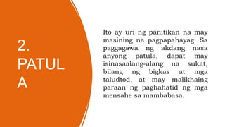 2.
PATUL
A
Ito ay uri ng panitikan na may
masining na pagpapahayag. Sa
paggagawa ng akdang nasa
anyong patula, dapat may
isinasaalang-alang na sukat,
bilang ng bigkas at mga
taludtod, at may malikhaing
paraan ng paghahatid ng mga
mensahe sa mambabasa.
 