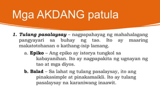 Mga AKDANG patula
1. Tulang pasalaysay – nagpapahayag ng mahahalagang
pangyayari sa buhay ng tao. Ito ay maaring
makatotohanan o kathang-isip lamang.
a. Epiko – Ang epiko ay istorya tungkol sa
kabayanihan. Ito ay nagpapakita ng ugnayan ng
tao at mga diyos.
b. Balad – Sa lahat ng tulang pasalaysay, ito ang
pinakasimple at pinakamaikli. Ito ay tulang
pasalaysay na karaniwang inaawit.
 