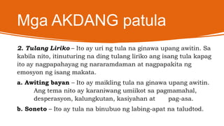 Mga AKDANG patula
2. Tulang Liriko – Ito ay uri ng tula na ginawa upang awitin. Sa
kabila nito, itinuturing na ding tulang liriko ang isang tula kapag
ito ay nagpapahayag ng nararamdaman at nagpapakita ng
emosyon ng isang makata.
a. Awiting bayan – Ito ay maikling tula na ginawa upang awitin.
Ang tema nito ay karaniwang umiikot sa pagmamahal,
desperasyon, kalungkutan, kasiyahan at pag-asa.
b. Soneto – Ito ay tula na binubuo ng labing-apat na taludtod.
 