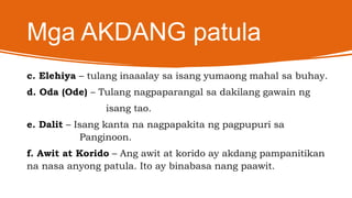 Mga AKDANG patula
c. Elehiya – tulang inaaalay sa isang yumaong mahal sa buhay.
d. Oda (Ode) – Tulang nagpaparangal sa dakilang gawain ng
isang tao.
e. Dalit – Isang kanta na nagpapakita ng pagpupuri sa
Panginoon.
f. Awit at Korido – Ang awit at korido ay akdang pampanitikan
na nasa anyong patula. Ito ay binabasa nang paawit.
 