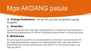 Mga AKDANG patula
3. Tulang Pandulaan - Ito ay uri ng tula na ginawa upang
itanghal.
a. Komedya
Isang dula kung saan ang mga nagsisiganap ay nagsasaad ng kasiyahan o
lihitimong pagpapatawa sa bawat salitang mamumutawi sa kanyang bibig.
b. Melodrama
Ito ay isang dulang labis na nakakaapekto sa emosyon ng manonood. Ito
ay isang pamamaraan upang mas maging kaakit-akit ang mga karakter.
Karaniwan din nitong inilalarawan ang mabuti at masamang aspeto ng
mga karakter.
 