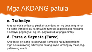 Mga AKDANG patula
c. Trahedya
Ang trahedya ay isa sa pinakamatandang uri ng dula. Ang tema
ng isang trahedya ay karaniwang tungkol sa pagkasira ng isang
dinastiya, pagbagsak ng tao, pagtataksil, at pagkamatay.
d. Parsa o Saynete (Farce)
Ang parsa ay isang kategorya ng komedya na gumagamit ng
mga nakakatawang sitwasyon na ang layon lamang ay makapag-
patawa ng madla.
 