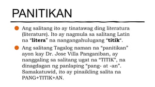 PANITIKAN
Ang salitang ito ay tinatawag ding literatura
(literature). Ito ay nagmula sa salitang Latin
na “litera” na nangangahulugang “titik“.
Ang salitang Tagalog naman na “panitikan”
ayon kay Dr. Jose Villa Panganiban, ay
nanggaling sa salitang ugat na “TITIK”, na
dinagdagan ng panlaping “pang- at -an”.
Samakatuwid, ito ay pinaikling salita na
PANG+TITIK+AN.
 