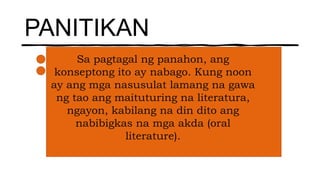 PANITIKAN
Sa pagtagal ng panahon, ang
konseptong ito ay nabago. Kung noon
ay ang mga nasusulat lamang na gawa
ng tao ang maituturing na literatura,
ngayon, kabilang na din dito ang
nabibigkas na mga akda (oral
literature).
 