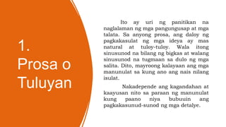1.
Prosa o
Tuluyan
Ito ay uri ng panitikan na
naglalaman ng mga pangungusap at mga
talata. Sa anyong prosa, ang daloy ng
pagkakasulat ng mga ideya ay mas
natural at tuloy-tuloy. Wala itong
sinusunod na bilang ng bigkas at walang
sinusunod na tugmaan sa dulo ng mga
salita. Dito, mayroong kalayaan ang mga
manunulat sa kung ano ang nais nilang
isulat.
Nakadepende ang kagandahan at
kaayusan nito sa paraan ng manunulat
kung paano niya bubuuin ang
pagkakasunud-sunod ng mga detalye.
 