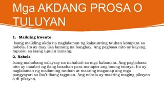 Mga AKDANG PROSA O
TULUYAN
1. Maikling kwento
Isang maikling akda na naglalaman ng kakaunting tauhan kompara sa
nobela. Ito ay may iisa lamang na banghay. Ang pagbasa nito ay kayang
tapusin sa isang upuan lamang.
2. Nobela
Isang mahabang salaysay na nahahati sa mga kabanata. Ang pagbabasa
nito ay inaabot ng ilang basahan para matapos ang buong istorya. Ito ay
naglalaman ng madaming tauhan at maaring maganap ang mga
pangyayari sa iba’t-ibang tagpuan. Ang nobela ay maaring maging piksyon
o di-piksyon.
 