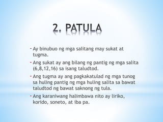 -Ay binubuo ng mga salitang may sukat at
tugma.
-Ang sukat ay ang bilang ng pantig ng mga salita
(6,8,12,16) sa isang taludtod.
-Ang tugma ay ang pagkakatulad ng mga tunog
sa huling pantig ng mga huling salita sa bawat
taludtod ng bawat saknong ng tula.
-Ang karaniwang halimbawa nito ay liriko,
korido, soneto, at iba pa.
 
