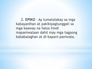 2. EPIKO – Ay tumatalakay sa mga
kabayanihan at pakikipagtunggali sa
mga kaaway na halos hindi
mapaniwalaan dahil may mga tagpong
kababalaghan at di-kapani-paniwala.
 