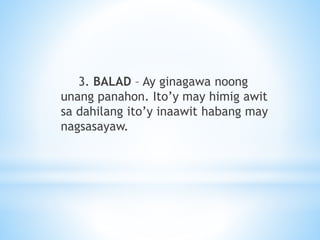 3. BALAD – Ay ginagawa noong
unang panahon. Ito’y may himig awit
sa dahilang ito’y inaawit habang may
nagsasayaw.
 
