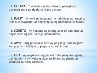 1. ELIHIYA – Tumatalay sa damdamin, panaghoy o
panangis para sa alaala ng isang yumao.
2. DALIT – Ay awit na nagpupuri o nabibigay parangal sa
Dios o sa Maykapal at nagtataglay ng pilosopiya sa buhay.
3. SONETO – Ay Binubuo ng labing-apat na taludtod at
naghahatid ng aral sa mga mambabasa.
4. AWIT – Ang pinapaksa nito ay pag-ibig, pamimighati,
kaligayahan, kabiguan, pag-asa at kalukutan.
5. ODA – Ay nagsasaad ng papuri o iba pang masiglang
damdamin. Ito’y walang tiyak na bilang ng pantig at
taludtod sa isang saknong.
 