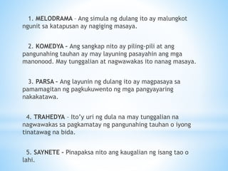 1. MELODRAMA – Ang simula ng dulang ito ay malungkot
ngunit sa katapusan ay nagiging masaya.
2. KOMEDYA – Ang sangkap nito ay piling-pili at ang
pangunahing tauhan ay may layuning pasayahin ang mga
manonood. May tunggalian at nagwawakas ito nanag masaya.
3. PARSA – Ang layunin ng dulang ito ay magpasaya sa
pamamagitan ng pagkukuwento ng mga pangyayaring
nakakatawa.
4. TRAHEDYA – Ito’y uri ng dula na may tunggalian na
nagwawakas sa pagkamatay ng pangunahing tauhan o iyong
tinatawag na bida.
5. SAYNETE – Pinapaksa nito ang kaugalian ng isang tao o
lahi.
 