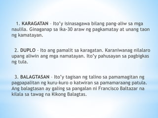 1. KARAGATAN – Ito’y isinasagawa bilang pang-aliw sa mga
naulila. Ginaganap sa ika-30 araw ng pagkamatay at unang taon
ng kamatayan.
2. DUPLO – Ito ang pamalit sa karagatan. Karaniwanag nilalaro
upang aliwin ang mga namatayan. Ito’y pahusayan sa pagbigkas
ng tula.
3. BALAGTASAN – Ito’y tagisan ng talino sa pamamagitan ng
pagpapalitan ng kuru-kuro o katwiran sa pamamaraang patula.
Ang balagtasan ay galing sa pangalan ni Francisco Baltazar na
kilala sa tawag na Kikong Balagtas.
 