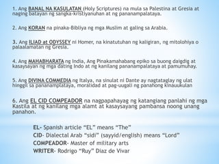 1. Ang BANAL NA KASULATAN (Holy Scriptures) na mula sa Palestina at Gresia at
naging batayan ng sangka-kristiyanuhan at ng pananampalataya.
2. Ang KORAN na pinaka-Bibliya ng mga Muslim at galing sa Arabia.
3. Ang ILIAD at ODYSSEY ni Homer, na kinatutuhan ng kaligiran, ng mitolohiya o
palaalamatan ng Gresia.
4. Ang MAHABHARATA ng India, Ang Pinakamahabang epiko sa buong daigdig at
kasaysayan ng mga dating Indo at ng kanilang pananampalataya at pamumuhay.
5. Ang DIVINA COMMEDIA ng Italya, na sinulat ni Dante ay nagtataglay ng ulat
hinggil sa pananamplataya, moralidad at pag-uugali ng panahong kinauukulan
6. Ang EL CID COMPEADOR na nagpapahayag ng katangiang panlahi ng mga
Kastila at ng kanilang mga alamt at kasaysayang pambansa noong unang
panahon.
EL- Spanish article “EL” means “The”
CID- Dialectal Arab “sidi” (sayyid/english) means “Lord”
COMPEADOR- Master of military arts
WRITER- Rodrigo “Ruy” Diaz de Vivar
 