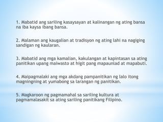 1. Mabatid ang sariling kasaysayan at kalinangan ng ating bansa
na iba kaysa ibang bansa.
2. Malaman ang kaugalian at tradisyon ng ating lahi na nagiging
sandigan ng kaularan.
3. Mabatid ang mga kamalian, kakulangan at kapintasan sa ating
panitikan upang maiwasto at higit pang mapaunlad at mapabuti.
4. Maipagmalaki ang mga akdang pampanitikan ng lalo itong
magningning at yumabong sa larangan ng panitikan.
5. Magkaroon ng pagmamahal sa sariling kultura at
pagmamalasakit sa ating sariling panitikang Filipino.
 