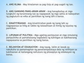 A. ANG KLIMA – May kinalaman sa pag-iisip at pag-uugali ng tao.
B. ANG GAWAING PANG-ARAW-ARAW – Ang hanapbuhay at mga
tungkulin ng karaniwang tao ay napapasok ng mga salita at kakayahan
ng pagtuturo sa wika at panitikan ng isang lahi o bansa.
C. KINATITIRAHAN – Ang kinatitirahan pook ng isang lahi ay
nagpapasiya sa hilig at takbo ng talasalitaan at himig ng tayutay ng
panitikan.
D. LIPUNAN AT PULITIKA – Mga ugaling panlipunan at mga simulaing
pampulitika at pamahalaang nagdadala ng kahiligan at kabihasnang
napapasama sa panitikan ng isang bansa.
E. RELIHIYON AT EDUKASYON – Ang tayog, lalim at lawak ay
nakukuha sa pamamagitan ng pananampalataya dala ng relihiyon sa
kabihasnan at kailangang naituturo ng pilosopiya ng edukasyon ng
bansa.
 