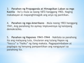 3. Panahon ng Propaganda at Himagsikan Laban sa mga
Kastila – Ito’y mula sa taong 1872 hanggang 1903. Naging
makabayan at mapanghimagsik ang anyo ng panitikan.
4. Panahon ng mga Amerikano – Mula noong 1903 hanggang
1941, Ang panahong ito aymay impluwensya ng kaisipang
demokratiko.
5. Panahon ng Hapones 1941-1944 – Nakilala sa panahong
ito ang malayang tula, tinularan ang tulang Hapon ng
“hoccu” o “haiku” ng ilang makata. Pagpapaimbabaw at
pagdagsa ng henyong pampanitikan ang nangyayari sa
panahong ito.
 