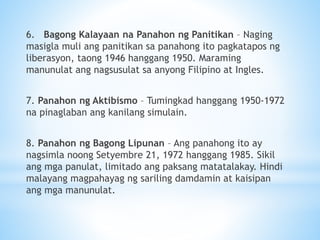 6. Bagong Kalayaan na Panahon ng Panitikan – Naging
masigla muli ang panitikan sa panahong ito pagkatapos ng
liberasyon, taong 1946 hanggang 1950. Maraming
manunulat ang nagsusulat sa anyong Filipino at Ingles.
7. Panahon ng Aktibismo – Tumingkad hanggang 1950-1972
na pinaglaban ang kanilang simulain.
8. Panahon ng Bagong Lipunan – Ang panahong ito ay
nagsimla noong Setyembre 21, 1972 hanggang 1985. Sikil
ang mga panulat, limitado ang paksang matatalakay. Hindi
malayang magpahayag ng sariling damdamin at kaisipan
ang mga manunulat.
 