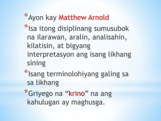*Ayon kay Matthew Arnold
*Isa itong disiplinang sumusubok
na ilarawan, aralin, analisahin,
kilatisin, at bigyang
interpretasyon ang isang likhang
sining
*Isang terminolohiyang galing sa
sa likhang
*Griyego na “krino” na ang
kahulugan ay maghusga.
 