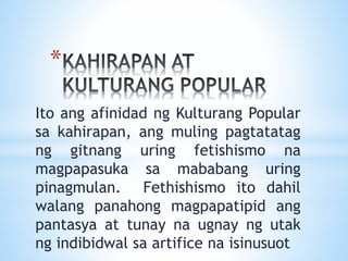 *
Ito ang afinidad ng Kulturang Popular
sa kahirapan, ang muling pagtatatag
ng gitnang uring fetishismo na
magpapasuka sa mababang uring
pinagmulan. Fethishismo ito dahil
walang panahong magpapatipid ang
pantasya at tunay na ugnay ng utak
ng indibidwal sa artifice na isinusuot
 