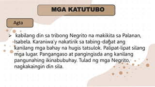Ø
MGA KATUTUBO
 kabilang din sa tribong Negrito na makikita sa Palanan,
Isabela. Karaniwa’y nakatirik sa tabing-dagat ang
kanilang mga bahay na hugis tatsulok. Palipat-lipat silang
mga lugar. Pangangaso at pangingisda ang kanilang
pangunahing ikinabubuhay. Tulad ng mga Negrito,
nagkakaingin din sila.
Agta
 