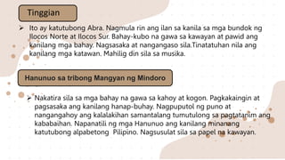  Ito ay katutubong Abra. Nagmula rin ang ilan sa kanila sa mga bundok ng
Ilocos Norte at Ilocos Sur. Bahay-kubo na gawa sa kawayan at pawid ang
kanilang mga bahay. Nagsasaka at nangangaso sila.Tinatatuhan nila ang
kanilang mga katawan. Mahilig din sila sa musika.
Tinggian
Hanunuo sa tribong Mangyan ng Mindoro
 Nakatira sila sa mga bahay na gawa sa kahoy at kogon. Pagkakaingin at
pagsasaka ang kanilang hanap-buhay. Nagpuputol ng puno at
nangangahoy ang kalalakihan samantalang tumutulong sa pagtatanim ang
kababaihan. Napanatili ng mga Hanunuo ang kanilang minanang
katutubong alpabetong Pilipino. Nagsusulat sila sa papel na kawayan.
 