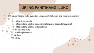 URI NG PANITIKANG ILUKO
Ø
Uri ng panitikang iluko ayon kay Leopoldo Y. Yabes ay ang mga sumusunod:
I. Mga simu-simula
II. Mga akdang ukol sa pananampalataya sa kagandahang asal
III. Mga akdang ukol sa wikang Iluko
IV. Panulaang Iluko
V. Maikling kuwento
VI. Nobela
VII. Dula
 