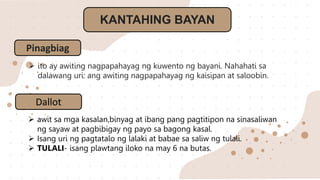 KANTAHING BAYAN
Pinagbiag
 ito ay awiting nagpapahayag ng kuwento ng bayani. Nahahati sa
dalawang uri: ang awiting nagpapahayag ng kaisipan at saloobin.
Dallot
 awit sa mga kasalan,binyag at ibang pang pagtitipon na sinasaliwan
ng sayaw at pagbibigay ng payo sa bagong kasal.
 Isang uri ng pagtatalo ng lalaki at babae sa saliw ng tulali.
 TULALI- isang plawtang iloko na may 6 na butas.
 